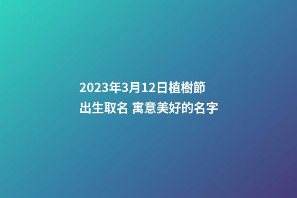 2023年3月12日植樹節出生取名 寓意美好的名字